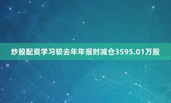 炒股配资学习较去年年报时减仓3595.01万股