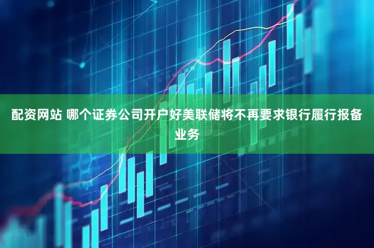 配资网站 哪个证券公司开户好美联储将不再要求银行履行报备业务