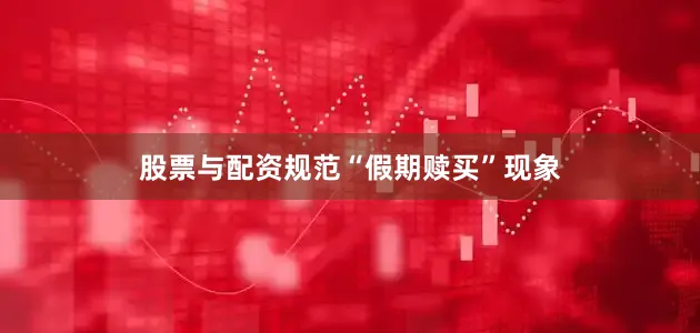 股票与配资规范“假期赎买”现象
