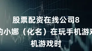 股票配资在线公司　　8岁的小娜（化名）在玩手机游戏时