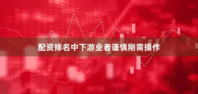 配资排名中下游业者谨慎刚需操作
