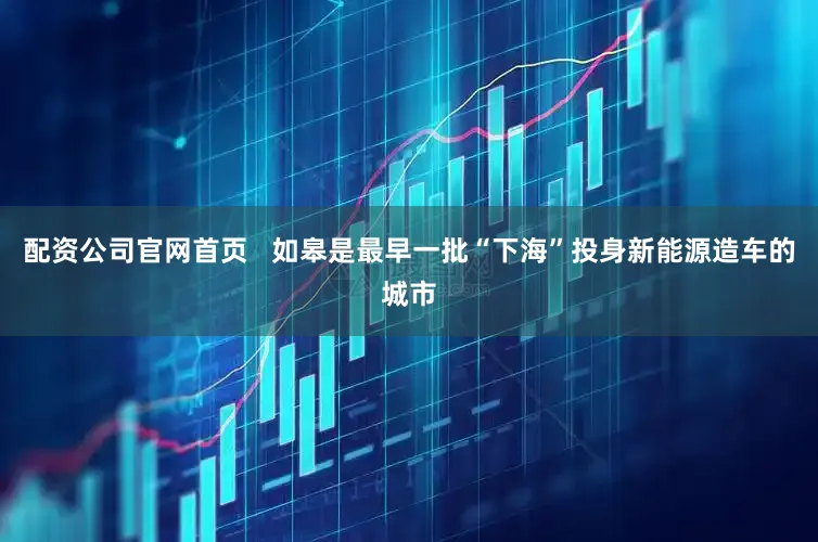 配资公司官网首页   如皋是最早一批“下海”投身新能源造车的城市