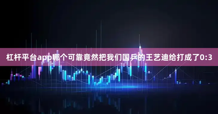 杠杆平台app哪个可靠竟然把我们国乒的王艺迪给打成了0:3