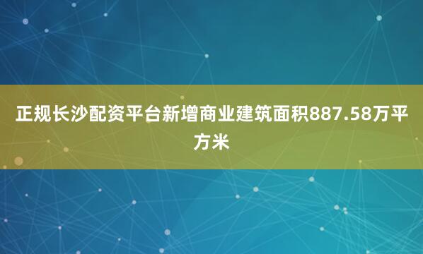 正规长沙配资平台新增商业建筑面积887.58万平方米