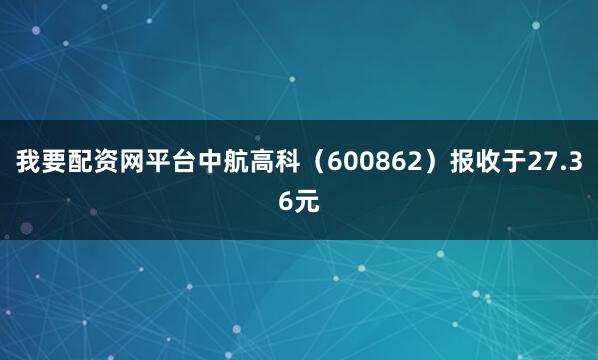 我要配资网平台中航高科（600862）报收于27.36元