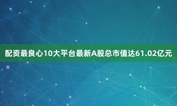 配资最良心10大平台最新A股总市值达61.02亿元