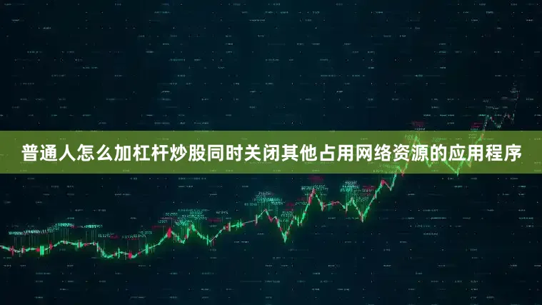普通人怎么加杠杆炒股同时关闭其他占用网络资源的应用程序