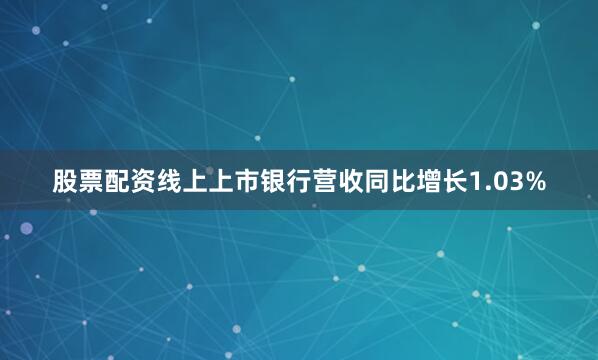股票配资线上上市银行营收同比增长1.03%
