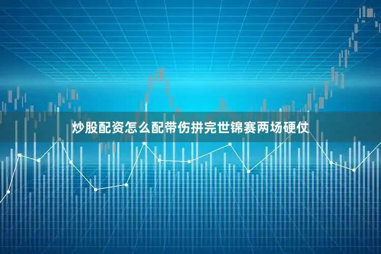 炒股配资怎么配带伤拼完世锦赛两场硬仗