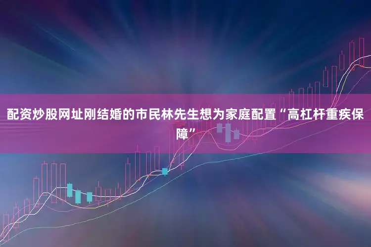 配资炒股网址刚结婚的市民林先生想为家庭配置“高杠杆重疾保障”