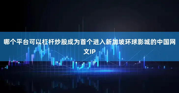哪个平台可以杠杆炒股成为首个进入新加坡环球影城的中国网文IP