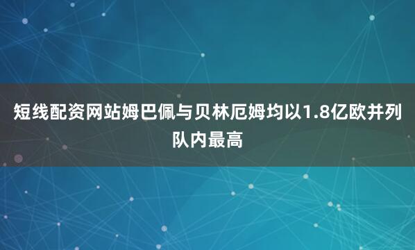 短线配资网站姆巴佩与贝林厄姆均以1.8亿欧并列队内最高