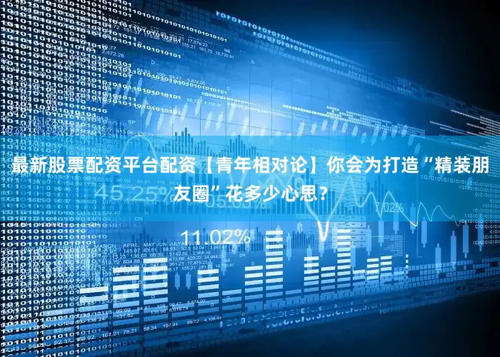 最新股票配资平台配资【青年相对论】你会为打造“精装朋友圈”花多少心思？