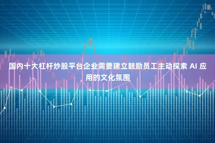 国内十大杠杆炒股平台企业需要建立鼓励员工主动探索 AI 应用的文化氛围